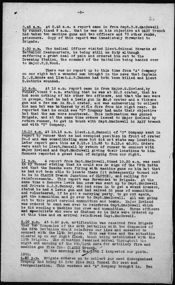 A typewritten page of the accounts of the day, from 8:45 a.m. to 6:05 p.m. The account starting at 11 a.m. states the following: “A report from Capt.MacDowell, timed 10.30 was sent in by runner stating that he could see no sign of the 78th Battn and that the Bosche were firing with machine guns on him but that he had not been able to locate these (it subsequently turned out to be in CLAUDE Trench Junction of CLUTCH), and calling for reinforcements. This report was forwarded to Brigade. At the same time a Reserve Lewis Gun crew was sent up to Capt. MacDowell and Private G.J.P. Nunney, who had come in to get a wound dressed, stated he had a Lewis gun and had salved 32 pans of ammunition and volunteered, if he got a carrying party, to go out again, get the ammunition and go over to Capt. MacDowell. All men going out to this point carried ammunition and bombs. Major Howland was ordered to send men over to reinforce Capt. MacDowell which he did sending a Machine Gun crew and ammunition. Three officers and specialists who were at Chateau de la Haie were ordered up at this time and on arrival reinforced Capt. MacDowell.” 