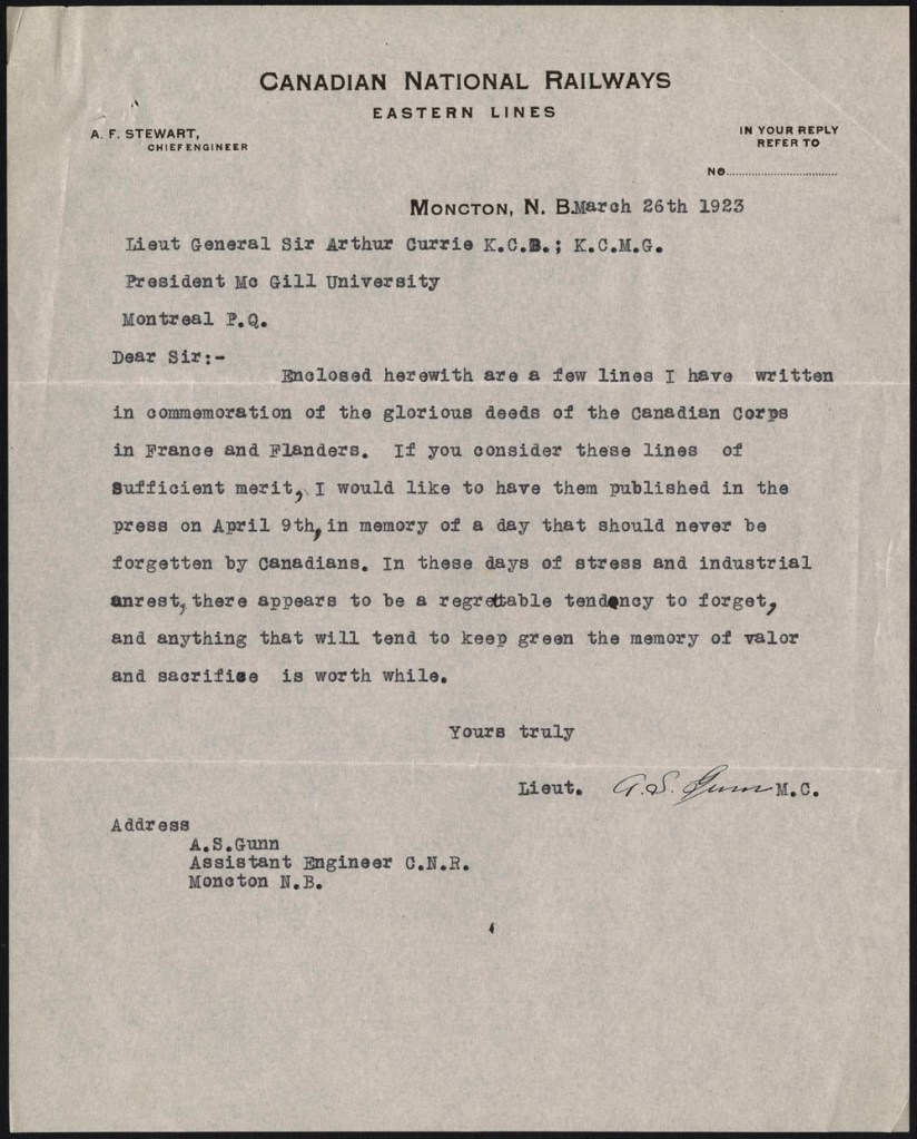 Two pages consisting of a letter and a poem. Following is the transcription: Moncton, New Brunswick 26 March 1923 To Lieutenant-General Sir Arthur Currie Dear Sir, Enclosed herewith are a few lines I have written in commemoration of the glorious deeds of the Canadian Corps in France and Flanders. If you consider these lines of sufficient merit, I would like to have them published in the press on April 9th, in memory of a day that should never be forgotten by Canadians. In these days of stress and industrial unrest, there appears to be a regrettable tendency to forget, and anything that will tend to keep green the memory of valour and sacrifice is worthwhile. Yours truly, Lieutenant A.S. Gunn MC We Shall Remember Ypres, Vimy Ridge, Hill Seventy, Passchendaele, Somme, Souchez, Amiens, Arras, Bourlon Wood, Hindenburg Line, Cambrai. Names in our history of sacrifice, Where thousands, counting not Their own lives dear in Freedom’s cause, Gave all, and Freedom bought. Names we will keep in memory Lest, busy we forget How liberty was purchased there, How dear a price was set. Lieutenant A.S. Gunn MC